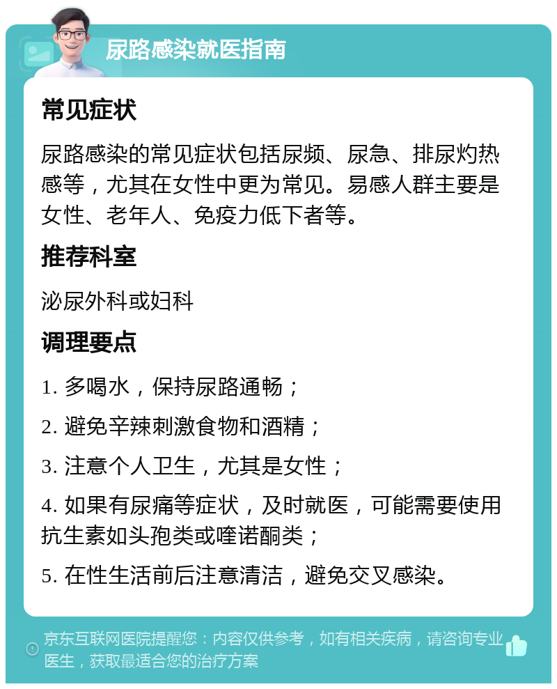 尿路感染就医指南 常见症状 尿路感染的常见症状包括尿频、尿急、排尿灼热感等，尤其在女性中更为常见。易感人群主要是女性、老年人、免疫力低下者等。 推荐科室 泌尿外科或妇科 调理要点 1. 多喝水，保持尿路通畅； 2. 避免辛辣刺激食物和酒精； 3. 注意个人卫生，尤其是女性； 4. 如果有尿痛等症状，及时就医，可能需要使用抗生素如头孢类或喹诺酮类； 5. 在性生活前后注意清洁，避免交叉感染。