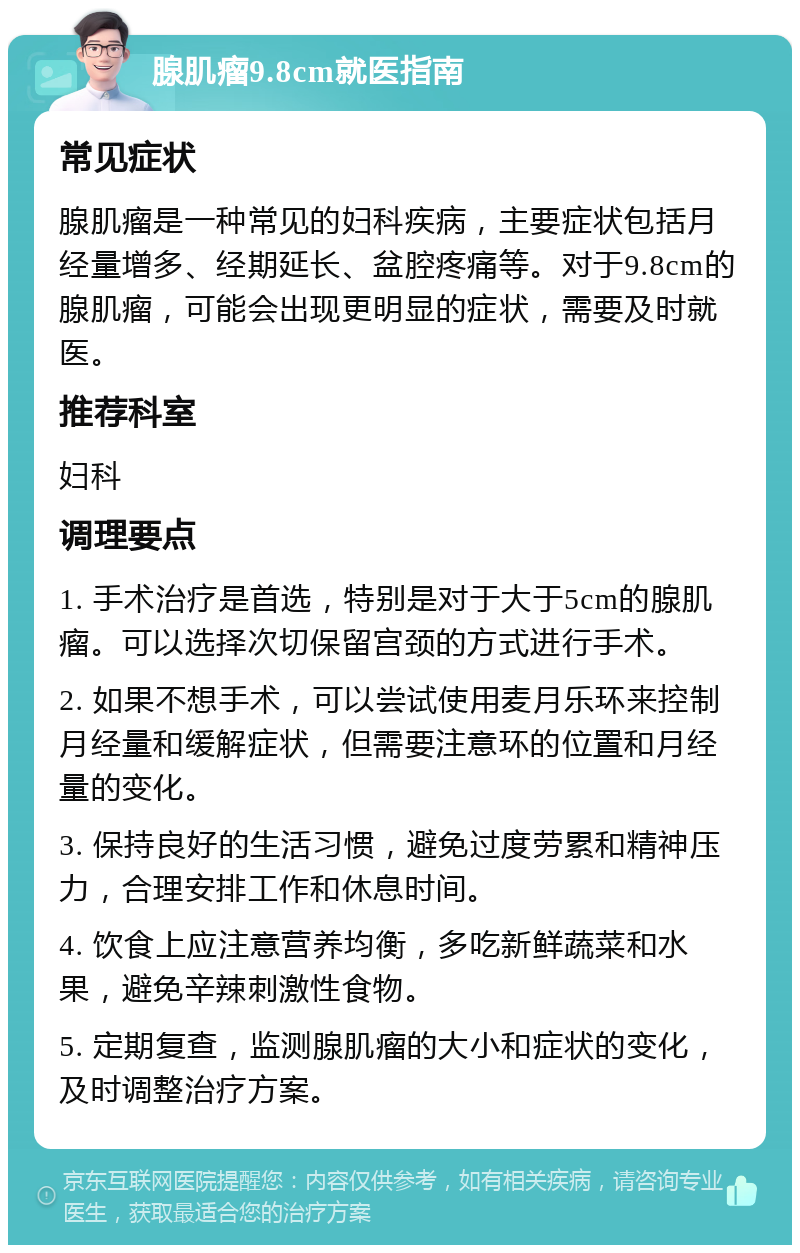 腺肌瘤9.8cm就医指南 常见症状 腺肌瘤是一种常见的妇科疾病，主要症状包括月经量增多、经期延长、盆腔疼痛等。对于9.8cm的腺肌瘤，可能会出现更明显的症状，需要及时就医。 推荐科室 妇科 调理要点 1. 手术治疗是首选，特别是对于大于5cm的腺肌瘤。可以选择次切保留宫颈的方式进行手术。 2. 如果不想手术，可以尝试使用麦月乐环来控制月经量和缓解症状，但需要注意环的位置和月经量的变化。 3. 保持良好的生活习惯，避免过度劳累和精神压力，合理安排工作和休息时间。 4. 饮食上应注意营养均衡，多吃新鲜蔬菜和水果，避免辛辣刺激性食物。 5. 定期复查，监测腺肌瘤的大小和症状的变化，及时调整治疗方案。