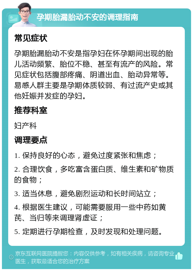 孕期胎漏胎动不安的调理指南 常见症状 孕期胎漏胎动不安是指孕妇在怀孕期间出现的胎儿活动频繁、胎位不稳、甚至有流产的风险。常见症状包括腹部疼痛、阴道出血、胎动异常等。易感人群主要是孕期体质较弱、有过流产史或其他妊娠并发症的孕妇。 推荐科室 妇产科 调理要点 1. 保持良好的心态，避免过度紧张和焦虑； 2. 合理饮食，多吃富含蛋白质、维生素和矿物质的食物； 3. 适当休息，避免剧烈运动和长时间站立； 4. 根据医生建议，可能需要服用一些中药如黄芪、当归等来调理肾虚证； 5. 定期进行孕期检查，及时发现和处理问题。