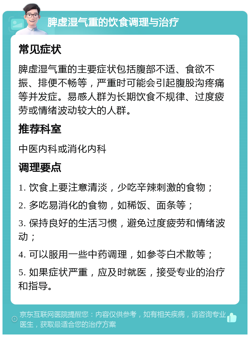 脾虚湿气重的饮食调理与治疗 常见症状 脾虚湿气重的主要症状包括腹部不适、食欲不振、排便不畅等，严重时可能会引起腹股沟疼痛等并发症。易感人群为长期饮食不规律、过度疲劳或情绪波动较大的人群。 推荐科室 中医内科或消化内科 调理要点 1. 饮食上要注意清淡，少吃辛辣刺激的食物； 2. 多吃易消化的食物，如稀饭、面条等； 3. 保持良好的生活习惯，避免过度疲劳和情绪波动； 4. 可以服用一些中药调理，如参苓白术散等； 5. 如果症状严重，应及时就医，接受专业的治疗和指导。