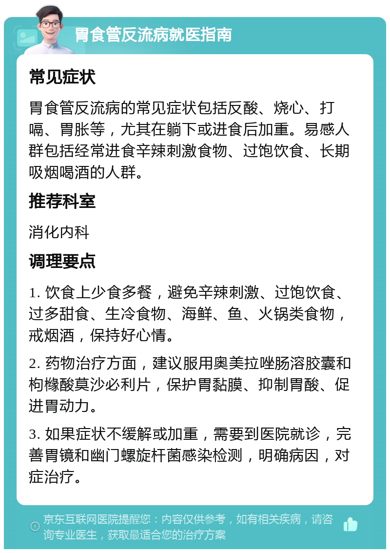 胃食管反流病就医指南 常见症状 胃食管反流病的常见症状包括反酸、烧心、打嗝、胃胀等，尤其在躺下或进食后加重。易感人群包括经常进食辛辣刺激食物、过饱饮食、长期吸烟喝酒的人群。 推荐科室 消化内科 调理要点 1. 饮食上少食多餐，避免辛辣刺激、过饱饮食、过多甜食、生冷食物、海鲜、鱼、火锅类食物，戒烟酒，保持好心情。 2. 药物治疗方面，建议服用奥美拉唑肠溶胶囊和枸橼酸莫沙必利片，保护胃黏膜、抑制胃酸、促进胃动力。 3. 如果症状不缓解或加重，需要到医院就诊，完善胃镜和幽门螺旋杆菌感染检测，明确病因，对症治疗。