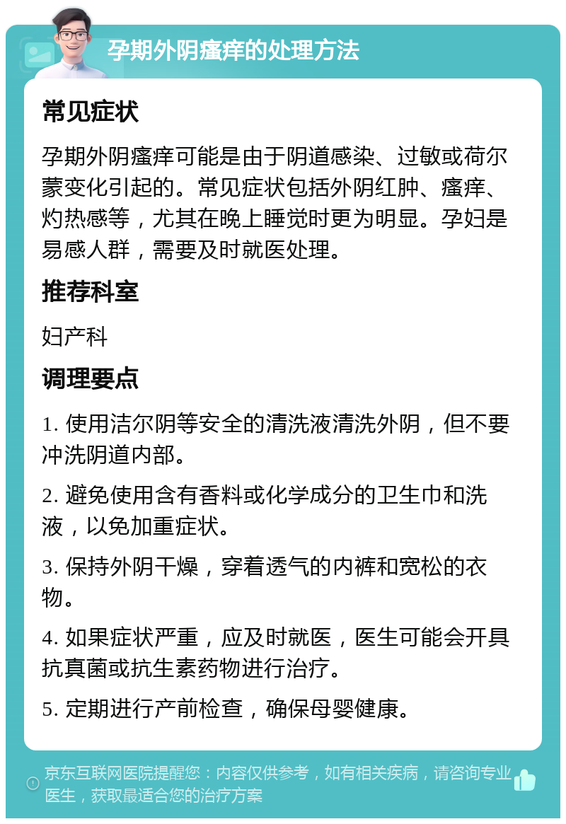 孕期外阴瘙痒的处理方法 常见症状 孕期外阴瘙痒可能是由于阴道感染、过敏或荷尔蒙变化引起的。常见症状包括外阴红肿、瘙痒、灼热感等，尤其在晚上睡觉时更为明显。孕妇是易感人群，需要及时就医处理。 推荐科室 妇产科 调理要点 1. 使用洁尔阴等安全的清洗液清洗外阴，但不要冲洗阴道内部。 2. 避免使用含有香料或化学成分的卫生巾和洗液，以免加重症状。 3. 保持外阴干燥，穿着透气的内裤和宽松的衣物。 4. 如果症状严重，应及时就医，医生可能会开具抗真菌或抗生素药物进行治疗。 5. 定期进行产前检查，确保母婴健康。