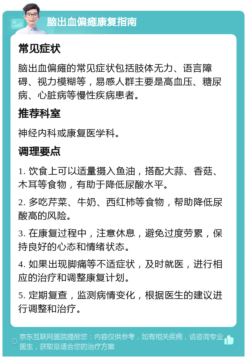 脑出血偏瘫康复指南 常见症状 脑出血偏瘫的常见症状包括肢体无力、语言障碍、视力模糊等，易感人群主要是高血压、糖尿病、心脏病等慢性疾病患者。 推荐科室 神经内科或康复医学科。 调理要点 1. 饮食上可以适量摄入鱼油，搭配大蒜、香菇、木耳等食物，有助于降低尿酸水平。 2. 多吃芹菜、牛奶、西红柿等食物，帮助降低尿酸高的风险。 3. 在康复过程中，注意休息，避免过度劳累，保持良好的心态和情绪状态。 4. 如果出现脚痛等不适症状，及时就医，进行相应的治疗和调整康复计划。 5. 定期复查，监测病情变化，根据医生的建议进行调整和治疗。