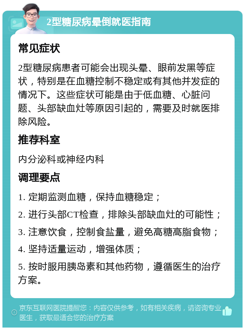 2型糖尿病晕倒就医指南 常见症状 2型糖尿病患者可能会出现头晕、眼前发黑等症状，特别是在血糖控制不稳定或有其他并发症的情况下。这些症状可能是由于低血糖、心脏问题、头部缺血灶等原因引起的，需要及时就医排除风险。 推荐科室 内分泌科或神经内科 调理要点 1. 定期监测血糖，保持血糖稳定； 2. 进行头部CT检查，排除头部缺血灶的可能性； 3. 注意饮食，控制食盐量，避免高糖高脂食物； 4. 坚持适量运动，增强体质； 5. 按时服用胰岛素和其他药物，遵循医生的治疗方案。