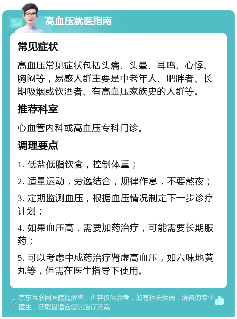 高血压就医指南 常见症状 高血压常见症状包括头痛、头晕、耳鸣、心悸、胸闷等，易感人群主要是中老年人、肥胖者、长期吸烟或饮酒者、有高血压家族史的人群等。 推荐科室 心血管内科或高血压专科门诊。 调理要点 1. 低盐低脂饮食，控制体重； 2. 适量运动，劳逸结合，规律作息，不要熬夜； 3. 定期监测血压，根据血压情况制定下一步诊疗计划； 4. 如果血压高，需要加药治疗，可能需要长期服药； 5. 可以考虑中成药治疗肾虚高血压，如六味地黄丸等，但需在医生指导下使用。