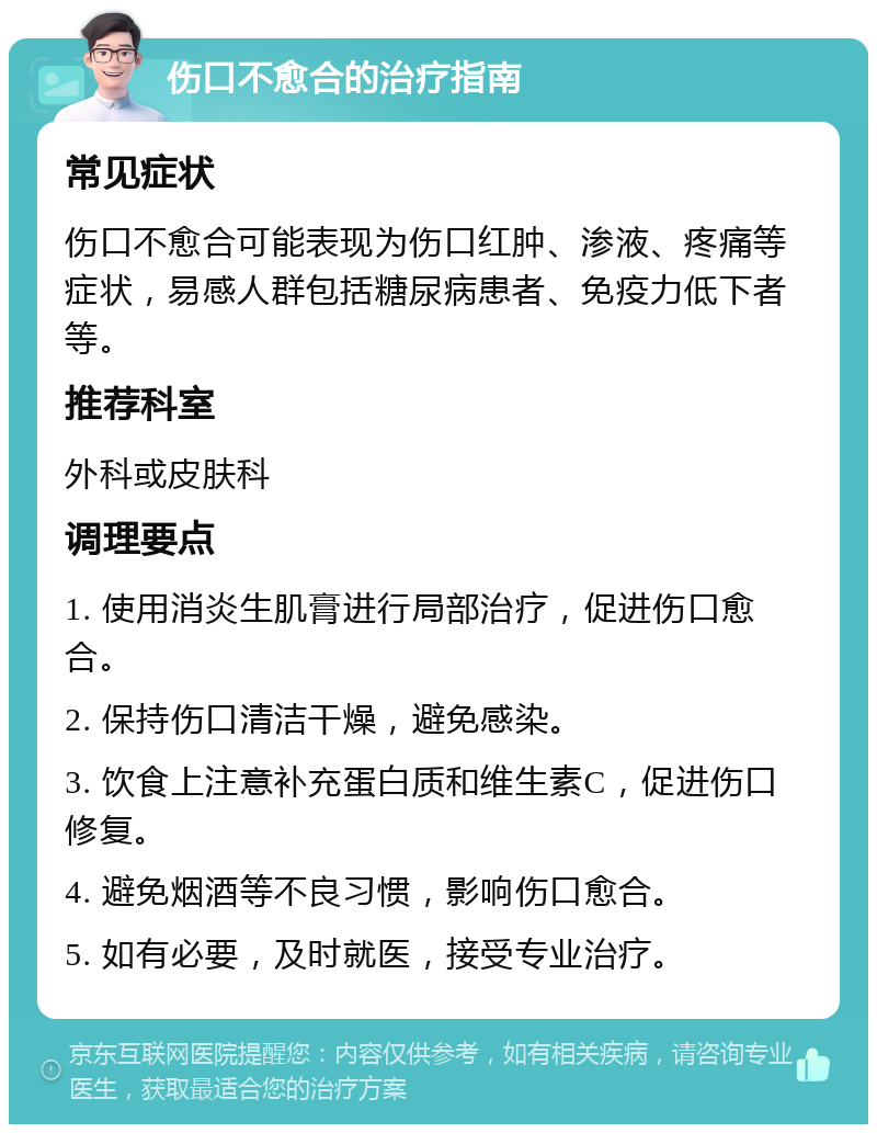 伤口不愈合的治疗指南 常见症状 伤口不愈合可能表现为伤口红肿、渗液、疼痛等症状，易感人群包括糖尿病患者、免疫力低下者等。 推荐科室 外科或皮肤科 调理要点 1. 使用消炎生肌膏进行局部治疗，促进伤口愈合。 2. 保持伤口清洁干燥，避免感染。 3. 饮食上注意补充蛋白质和维生素C，促进伤口修复。 4. 避免烟酒等不良习惯，影响伤口愈合。 5. 如有必要，及时就医，接受专业治疗。