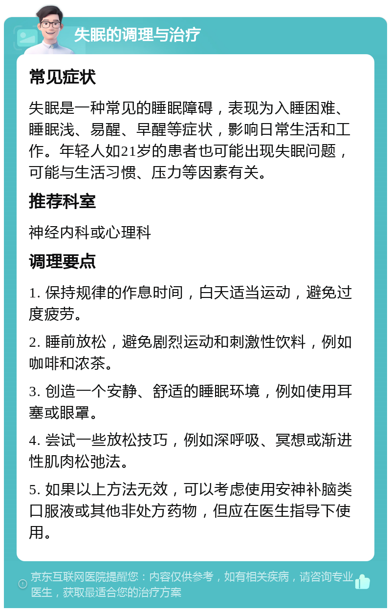 失眠的调理与治疗 常见症状 失眠是一种常见的睡眠障碍，表现为入睡困难、睡眠浅、易醒、早醒等症状，影响日常生活和工作。年轻人如21岁的患者也可能出现失眠问题，可能与生活习惯、压力等因素有关。 推荐科室 神经内科或心理科 调理要点 1. 保持规律的作息时间，白天适当运动，避免过度疲劳。 2. 睡前放松，避免剧烈运动和刺激性饮料，例如咖啡和浓茶。 3. 创造一个安静、舒适的睡眠环境，例如使用耳塞或眼罩。 4. 尝试一些放松技巧，例如深呼吸、冥想或渐进性肌肉松弛法。 5. 如果以上方法无效，可以考虑使用安神补脑类口服液或其他非处方药物，但应在医生指导下使用。