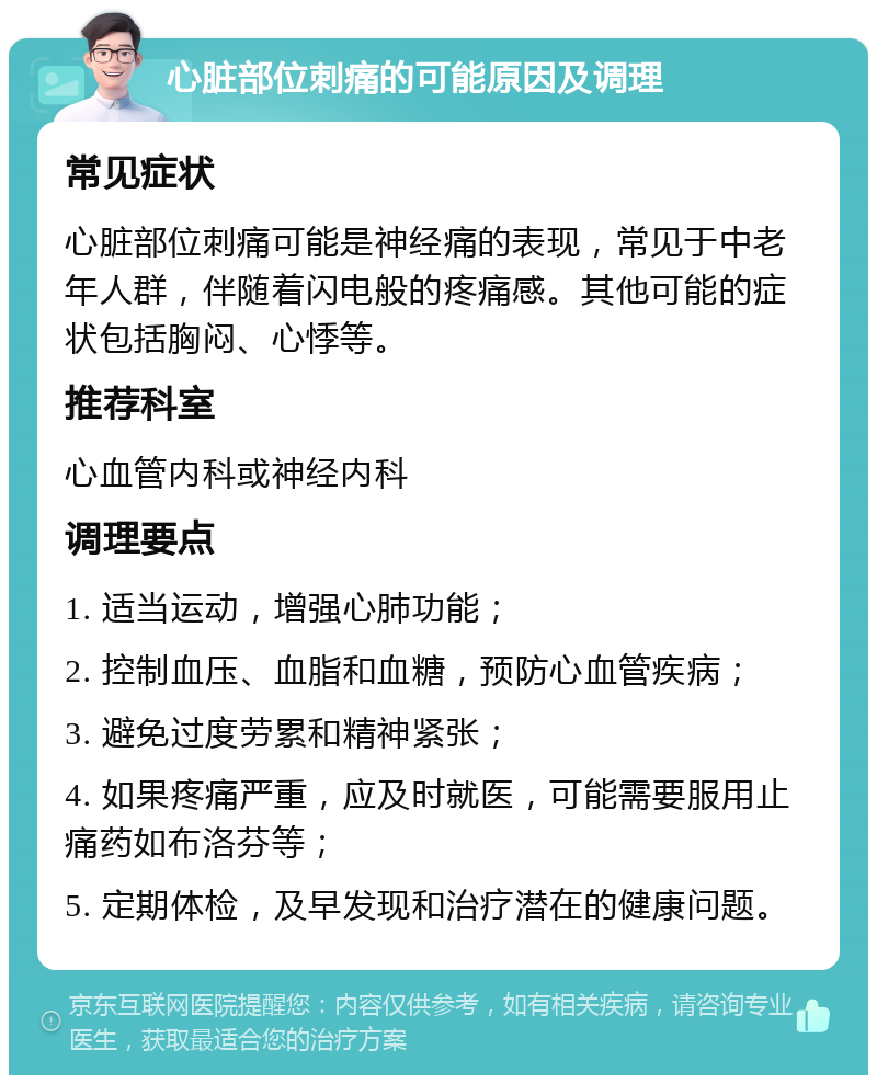 心脏部位刺痛的可能原因及调理 常见症状 心脏部位刺痛可能是神经痛的表现，常见于中老年人群，伴随着闪电般的疼痛感。其他可能的症状包括胸闷、心悸等。 推荐科室 心血管内科或神经内科 调理要点 1. 适当运动，增强心肺功能； 2. 控制血压、血脂和血糖，预防心血管疾病； 3. 避免过度劳累和精神紧张； 4. 如果疼痛严重，应及时就医，可能需要服用止痛药如布洛芬等； 5. 定期体检，及早发现和治疗潜在的健康问题。