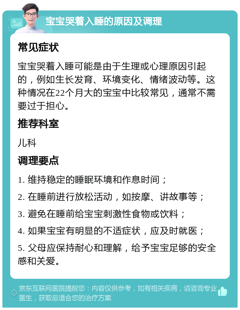 宝宝哭着入睡的原因及调理 常见症状 宝宝哭着入睡可能是由于生理或心理原因引起的，例如生长发育、环境变化、情绪波动等。这种情况在22个月大的宝宝中比较常见，通常不需要过于担心。 推荐科室 儿科 调理要点 1. 维持稳定的睡眠环境和作息时间； 2. 在睡前进行放松活动，如按摩、讲故事等； 3. 避免在睡前给宝宝刺激性食物或饮料； 4. 如果宝宝有明显的不适症状，应及时就医； 5. 父母应保持耐心和理解，给予宝宝足够的安全感和关爱。