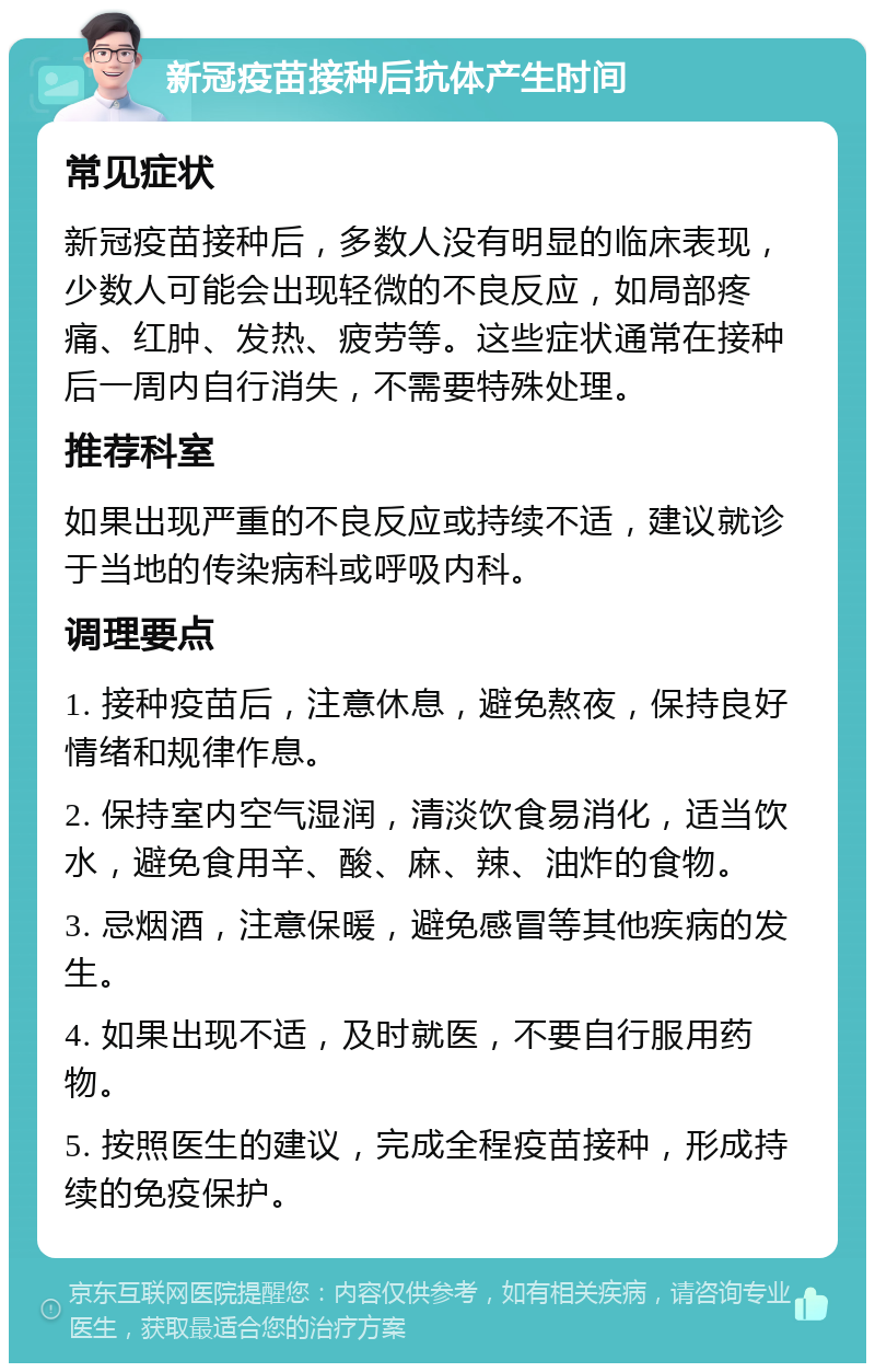 新冠疫苗接种后抗体产生时间 常见症状 新冠疫苗接种后，多数人没有明显的临床表现，少数人可能会出现轻微的不良反应，如局部疼痛、红肿、发热、疲劳等。这些症状通常在接种后一周内自行消失，不需要特殊处理。 推荐科室 如果出现严重的不良反应或持续不适，建议就诊于当地的传染病科或呼吸内科。 调理要点 1. 接种疫苗后，注意休息，避免熬夜，保持良好情绪和规律作息。 2. 保持室内空气湿润，清淡饮食易消化，适当饮水，避免食用辛、酸、麻、辣、油炸的食物。 3. 忌烟酒，注意保暖，避免感冒等其他疾病的发生。 4. 如果出现不适，及时就医，不要自行服用药物。 5. 按照医生的建议，完成全程疫苗接种，形成持续的免疫保护。