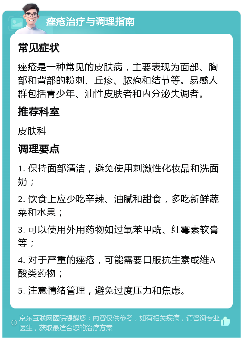 痤疮治疗与调理指南 常见症状 痤疮是一种常见的皮肤病，主要表现为面部、胸部和背部的粉刺、丘疹、脓疱和结节等。易感人群包括青少年、油性皮肤者和内分泌失调者。 推荐科室 皮肤科 调理要点 1. 保持面部清洁，避免使用刺激性化妆品和洗面奶； 2. 饮食上应少吃辛辣、油腻和甜食，多吃新鲜蔬菜和水果； 3. 可以使用外用药物如过氧苯甲酰、红霉素软膏等； 4. 对于严重的痤疮，可能需要口服抗生素或维A酸类药物； 5. 注意情绪管理，避免过度压力和焦虑。