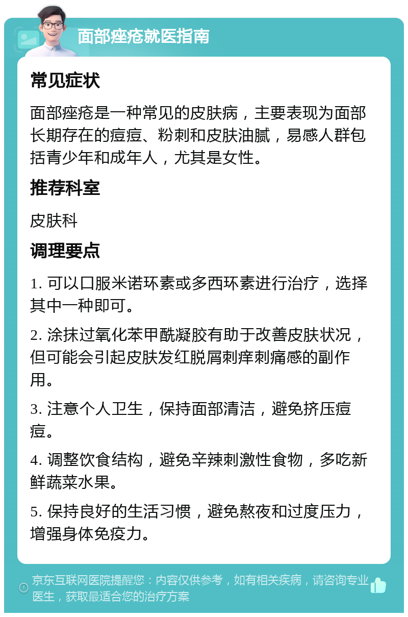 面部痤疮就医指南 常见症状 面部痤疮是一种常见的皮肤病，主要表现为面部长期存在的痘痘、粉刺和皮肤油腻，易感人群包括青少年和成年人，尤其是女性。 推荐科室 皮肤科 调理要点 1. 可以口服米诺环素或多西环素进行治疗，选择其中一种即可。 2. 涂抹过氧化苯甲酰凝胶有助于改善皮肤状况，但可能会引起皮肤发红脱屑刺痒刺痛感的副作用。 3. 注意个人卫生，保持面部清洁，避免挤压痘痘。 4. 调整饮食结构，避免辛辣刺激性食物，多吃新鲜蔬菜水果。 5. 保持良好的生活习惯，避免熬夜和过度压力，增强身体免疫力。