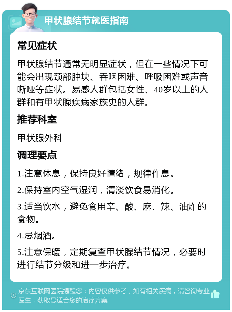 甲状腺结节就医指南 常见症状 甲状腺结节通常无明显症状，但在一些情况下可能会出现颈部肿块、吞咽困难、呼吸困难或声音嘶哑等症状。易感人群包括女性、40岁以上的人群和有甲状腺疾病家族史的人群。 推荐科室 甲状腺外科 调理要点 1.注意休息，保持良好情绪，规律作息。 2.保持室内空气湿润，清淡饮食易消化。 3.适当饮水，避免食用辛、酸、麻、辣、油炸的食物。 4.忌烟酒。 5.注意保暖，定期复查甲状腺结节情况，必要时进行结节分级和进一步治疗。