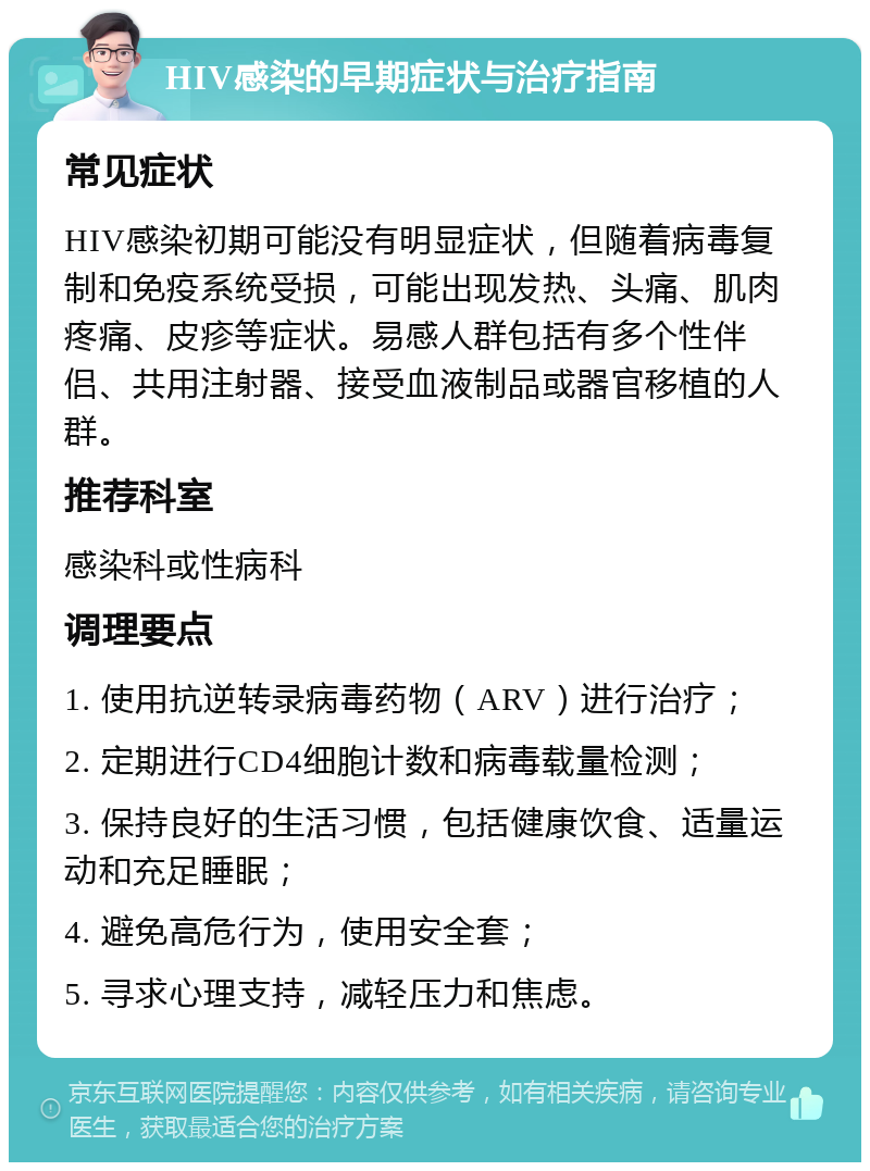 HIV感染的早期症状与治疗指南 常见症状 HIV感染初期可能没有明显症状，但随着病毒复制和免疫系统受损，可能出现发热、头痛、肌肉疼痛、皮疹等症状。易感人群包括有多个性伴侣、共用注射器、接受血液制品或器官移植的人群。 推荐科室 感染科或性病科 调理要点 1. 使用抗逆转录病毒药物（ARV）进行治疗； 2. 定期进行CD4细胞计数和病毒载量检测； 3. 保持良好的生活习惯，包括健康饮食、适量运动和充足睡眠； 4. 避免高危行为，使用安全套； 5. 寻求心理支持，减轻压力和焦虑。