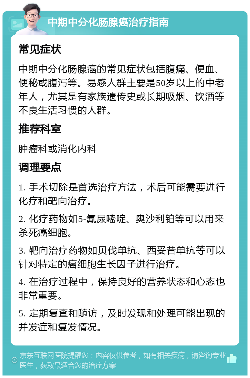 中期中分化肠腺癌治疗指南 常见症状 中期中分化肠腺癌的常见症状包括腹痛、便血、便秘或腹泻等。易感人群主要是50岁以上的中老年人，尤其是有家族遗传史或长期吸烟、饮酒等不良生活习惯的人群。 推荐科室 肿瘤科或消化内科 调理要点 1. 手术切除是首选治疗方法，术后可能需要进行化疗和靶向治疗。 2. 化疗药物如5-氟尿嘧啶、奥沙利铂等可以用来杀死癌细胞。 3. 靶向治疗药物如贝伐单抗、西妥昔单抗等可以针对特定的癌细胞生长因子进行治疗。 4. 在治疗过程中，保持良好的营养状态和心态也非常重要。 5. 定期复查和随访，及时发现和处理可能出现的并发症和复发情况。