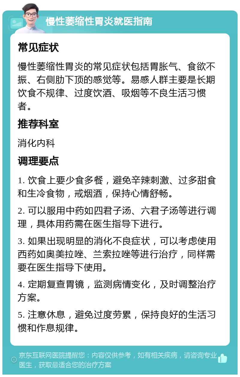 慢性萎缩性胃炎就医指南 常见症状 慢性萎缩性胃炎的常见症状包括胃胀气、食欲不振、右侧肋下顶的感觉等。易感人群主要是长期饮食不规律、过度饮酒、吸烟等不良生活习惯者。 推荐科室 消化内科 调理要点 1. 饮食上要少食多餐，避免辛辣刺激、过多甜食和生冷食物，戒烟酒，保持心情舒畅。 2. 可以服用中药如四君子汤、六君子汤等进行调理，具体用药需在医生指导下进行。 3. 如果出现明显的消化不良症状，可以考虑使用西药如奥美拉唑、兰索拉唑等进行治疗，同样需要在医生指导下使用。 4. 定期复查胃镜，监测病情变化，及时调整治疗方案。 5. 注意休息，避免过度劳累，保持良好的生活习惯和作息规律。