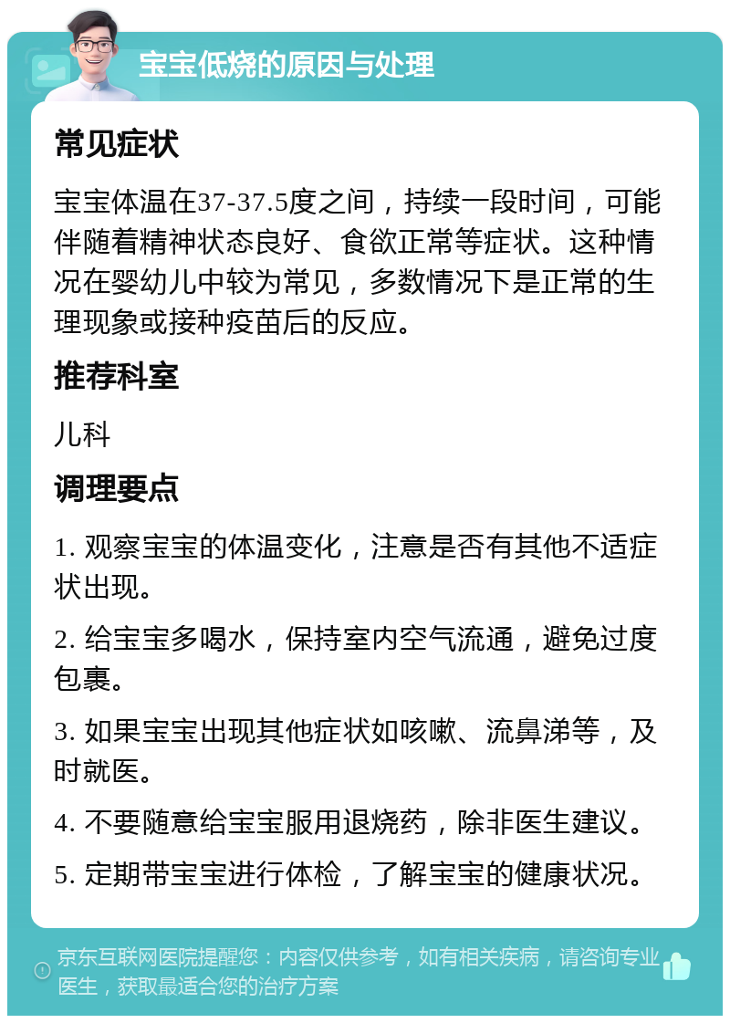 宝宝低烧的原因与处理 常见症状 宝宝体温在37-37.5度之间，持续一段时间，可能伴随着精神状态良好、食欲正常等症状。这种情况在婴幼儿中较为常见，多数情况下是正常的生理现象或接种疫苗后的反应。 推荐科室 儿科 调理要点 1. 观察宝宝的体温变化，注意是否有其他不适症状出现。 2. 给宝宝多喝水，保持室内空气流通，避免过度包裹。 3. 如果宝宝出现其他症状如咳嗽、流鼻涕等，及时就医。 4. 不要随意给宝宝服用退烧药，除非医生建议。 5. 定期带宝宝进行体检，了解宝宝的健康状况。