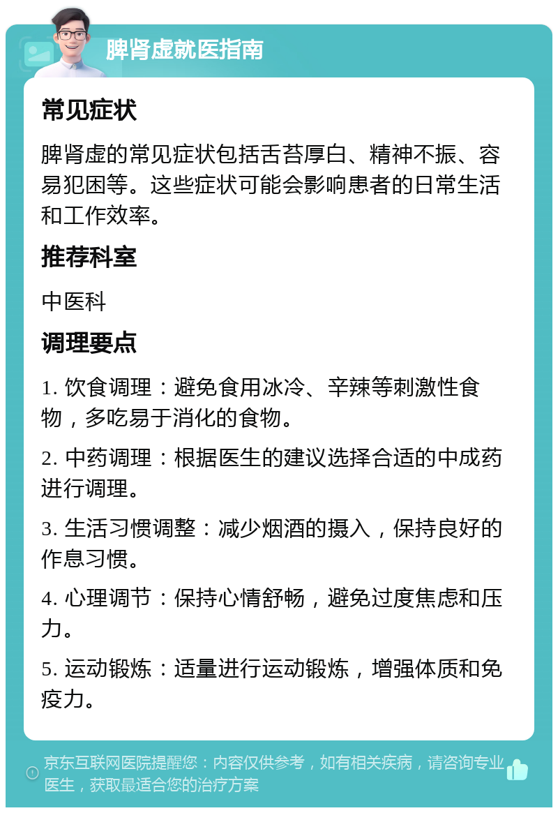 脾肾虚就医指南 常见症状 脾肾虚的常见症状包括舌苔厚白、精神不振、容易犯困等。这些症状可能会影响患者的日常生活和工作效率。 推荐科室 中医科 调理要点 1. 饮食调理：避免食用冰冷、辛辣等刺激性食物，多吃易于消化的食物。 2. 中药调理：根据医生的建议选择合适的中成药进行调理。 3. 生活习惯调整：减少烟酒的摄入，保持良好的作息习惯。 4. 心理调节：保持心情舒畅，避免过度焦虑和压力。 5. 运动锻炼：适量进行运动锻炼，增强体质和免疫力。