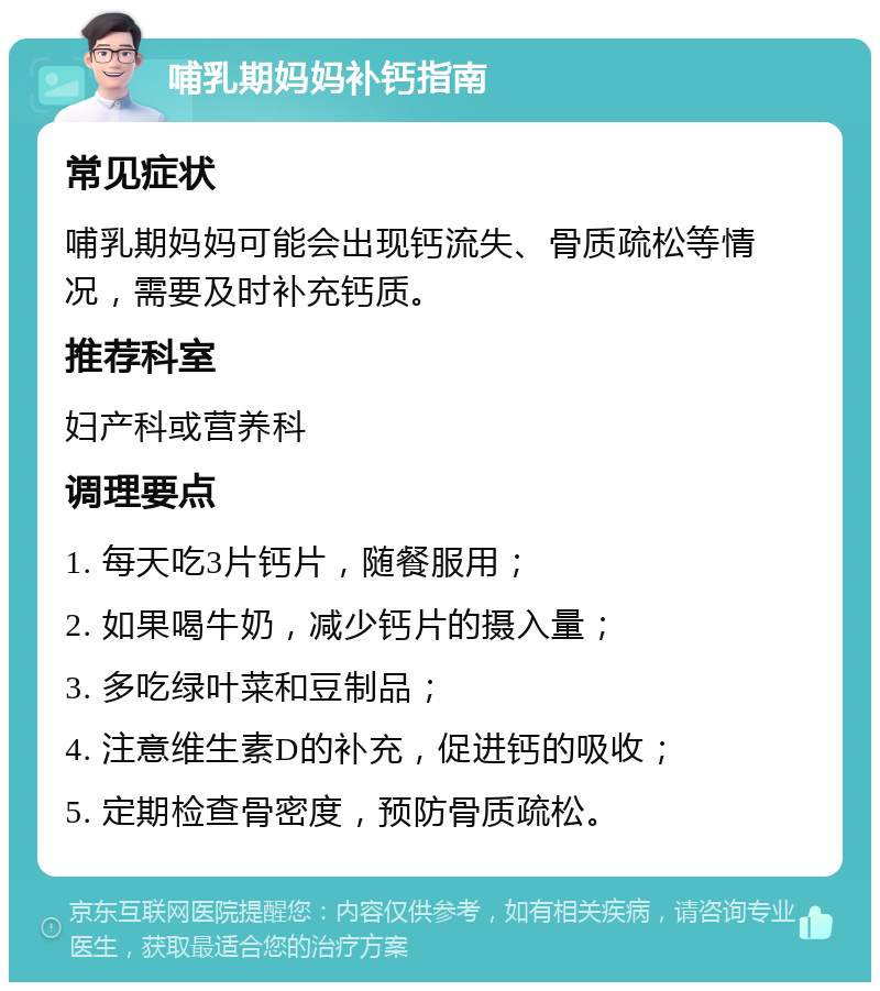 哺乳期妈妈补钙指南 常见症状 哺乳期妈妈可能会出现钙流失、骨质疏松等情况，需要及时补充钙质。 推荐科室 妇产科或营养科 调理要点 1. 每天吃3片钙片，随餐服用； 2. 如果喝牛奶，减少钙片的摄入量； 3. 多吃绿叶菜和豆制品； 4. 注意维生素D的补充，促进钙的吸收； 5. 定期检查骨密度，预防骨质疏松。