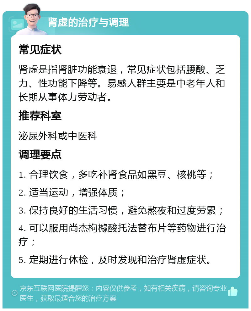 肾虚的治疗与调理 常见症状 肾虚是指肾脏功能衰退，常见症状包括腰酸、乏力、性功能下降等。易感人群主要是中老年人和长期从事体力劳动者。 推荐科室 泌尿外科或中医科 调理要点 1. 合理饮食，多吃补肾食品如黑豆、核桃等； 2. 适当运动，增强体质； 3. 保持良好的生活习惯，避免熬夜和过度劳累； 4. 可以服用尚杰枸櫞酸托法替布片等药物进行治疗； 5. 定期进行体检，及时发现和治疗肾虚症状。