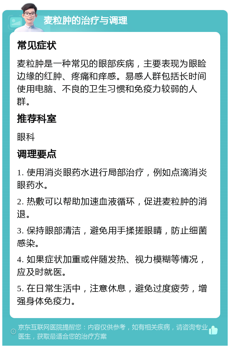 麦粒肿的治疗与调理 常见症状 麦粒肿是一种常见的眼部疾病，主要表现为眼睑边缘的红肿、疼痛和痒感。易感人群包括长时间使用电脑、不良的卫生习惯和免疫力较弱的人群。 推荐科室 眼科 调理要点 1. 使用消炎眼药水进行局部治疗，例如点滴消炎眼药水。 2. 热敷可以帮助加速血液循环，促进麦粒肿的消退。 3. 保持眼部清洁，避免用手揉搓眼睛，防止细菌感染。 4. 如果症状加重或伴随发热、视力模糊等情况，应及时就医。 5. 在日常生活中，注意休息，避免过度疲劳，增强身体免疫力。