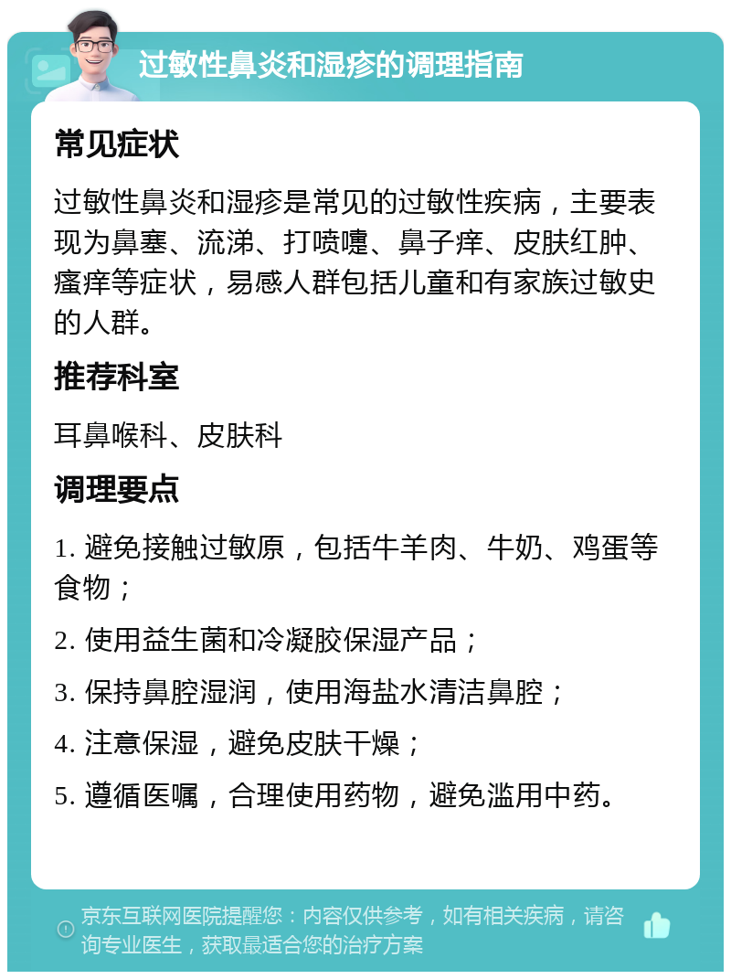 过敏性鼻炎和湿疹的调理指南 常见症状 过敏性鼻炎和湿疹是常见的过敏性疾病，主要表现为鼻塞、流涕、打喷嚏、鼻子痒、皮肤红肿、瘙痒等症状，易感人群包括儿童和有家族过敏史的人群。 推荐科室 耳鼻喉科、皮肤科 调理要点 1. 避免接触过敏原，包括牛羊肉、牛奶、鸡蛋等食物； 2. 使用益生菌和冷凝胶保湿产品； 3. 保持鼻腔湿润，使用海盐水清洁鼻腔； 4. 注意保湿，避免皮肤干燥； 5. 遵循医嘱，合理使用药物，避免滥用中药。