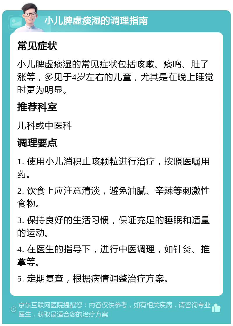 小儿脾虚痰湿的调理指南 常见症状 小儿脾虚痰湿的常见症状包括咳嗽、痰鸣、肚子涨等，多见于4岁左右的儿童，尤其是在晚上睡觉时更为明显。 推荐科室 儿科或中医科 调理要点 1. 使用小儿消积止咳颗粒进行治疗，按照医嘱用药。 2. 饮食上应注意清淡，避免油腻、辛辣等刺激性食物。 3. 保持良好的生活习惯，保证充足的睡眠和适量的运动。 4. 在医生的指导下，进行中医调理，如针灸、推拿等。 5. 定期复查，根据病情调整治疗方案。