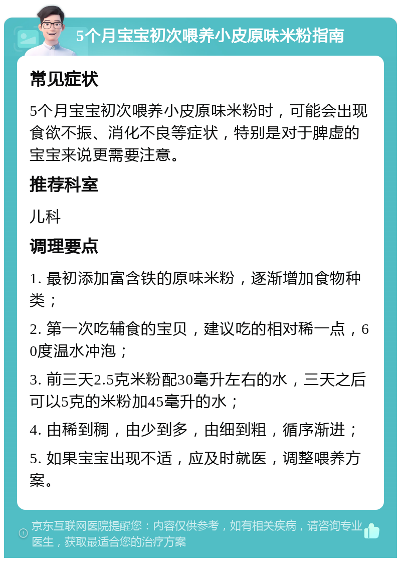 5个月宝宝初次喂养小皮原味米粉指南 常见症状 5个月宝宝初次喂养小皮原味米粉时，可能会出现食欲不振、消化不良等症状，特别是对于脾虚的宝宝来说更需要注意。 推荐科室 儿科 调理要点 1. 最初添加富含铁的原味米粉，逐渐增加食物种类； 2. 第一次吃辅食的宝贝，建议吃的相对稀一点，60度温水冲泡； 3. 前三天2.5克米粉配30毫升左右的水，三天之后可以5克的米粉加45毫升的水； 4. 由稀到稠，由少到多，由细到粗，循序渐进； 5. 如果宝宝出现不适，应及时就医，调整喂养方案。