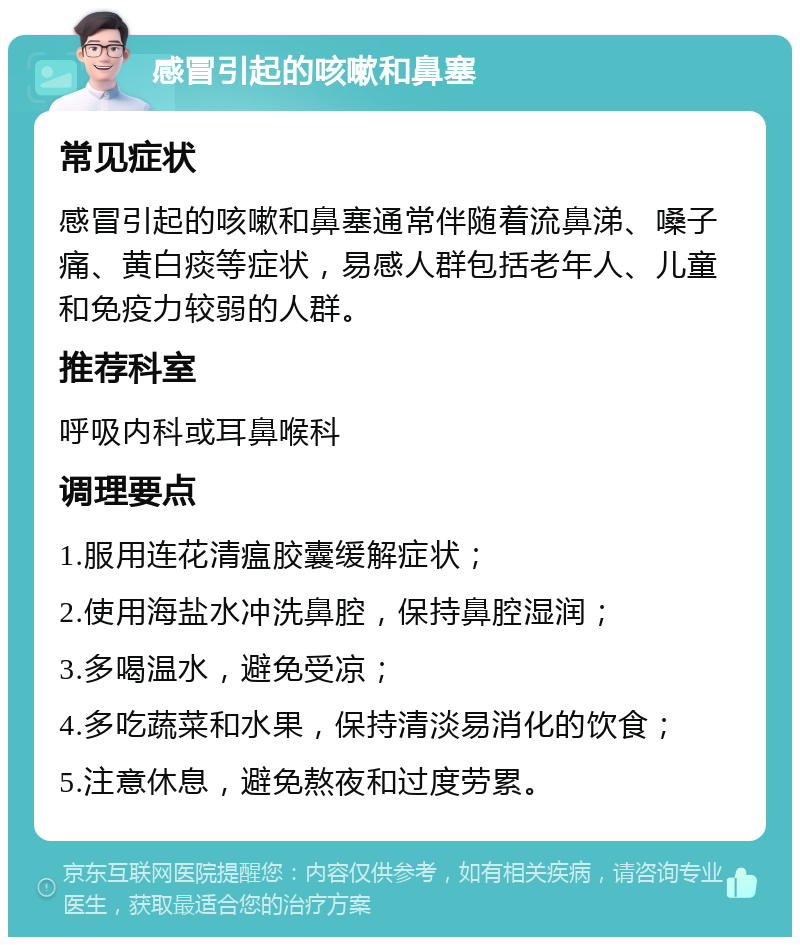 感冒引起的咳嗽和鼻塞 常见症状 感冒引起的咳嗽和鼻塞通常伴随着流鼻涕、嗓子痛、黄白痰等症状，易感人群包括老年人、儿童和免疫力较弱的人群。 推荐科室 呼吸内科或耳鼻喉科 调理要点 1.服用连花清瘟胶囊缓解症状； 2.使用海盐水冲洗鼻腔，保持鼻腔湿润； 3.多喝温水，避免受凉； 4.多吃蔬菜和水果，保持清淡易消化的饮食； 5.注意休息，避免熬夜和过度劳累。