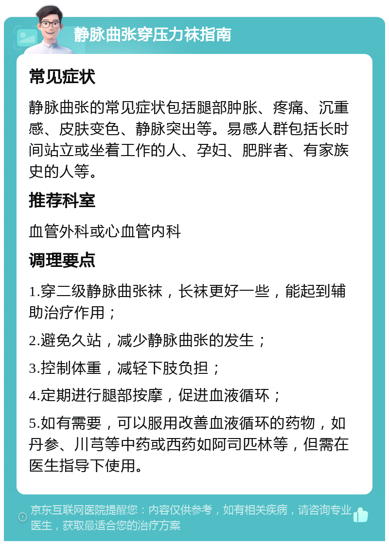 静脉曲张穿压力袜指南 常见症状 静脉曲张的常见症状包括腿部肿胀、疼痛、沉重感、皮肤变色、静脉突出等。易感人群包括长时间站立或坐着工作的人、孕妇、肥胖者、有家族史的人等。 推荐科室 血管外科或心血管内科 调理要点 1.穿二级静脉曲张袜，长袜更好一些，能起到辅助治疗作用； 2.避免久站，减少静脉曲张的发生； 3.控制体重，减轻下肢负担； 4.定期进行腿部按摩，促进血液循环； 5.如有需要，可以服用改善血液循环的药物，如丹参、川芎等中药或西药如阿司匹林等，但需在医生指导下使用。