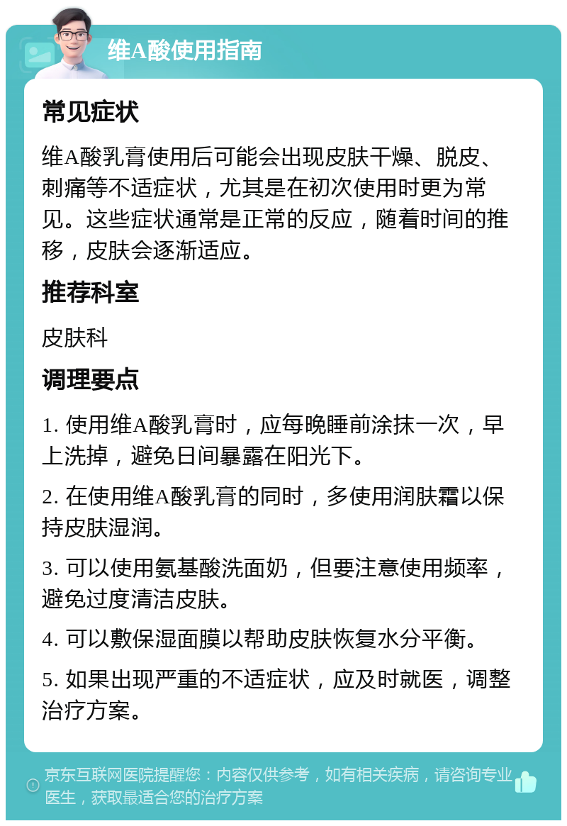 维A酸使用指南 常见症状 维A酸乳膏使用后可能会出现皮肤干燥、脱皮、刺痛等不适症状，尤其是在初次使用时更为常见。这些症状通常是正常的反应，随着时间的推移，皮肤会逐渐适应。 推荐科室 皮肤科 调理要点 1. 使用维A酸乳膏时，应每晚睡前涂抹一次，早上洗掉，避免日间暴露在阳光下。 2. 在使用维A酸乳膏的同时，多使用润肤霜以保持皮肤湿润。 3. 可以使用氨基酸洗面奶，但要注意使用频率，避免过度清洁皮肤。 4. 可以敷保湿面膜以帮助皮肤恢复水分平衡。 5. 如果出现严重的不适症状，应及时就医，调整治疗方案。