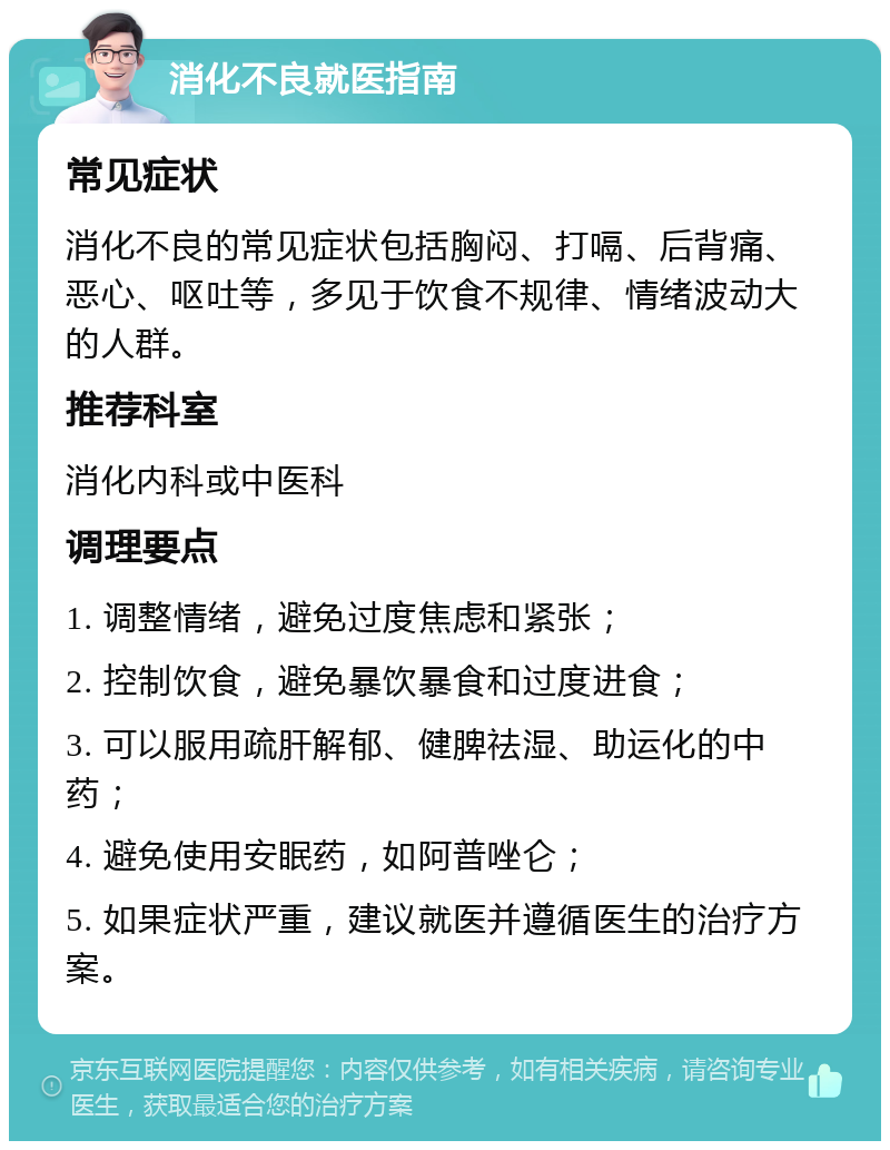 消化不良就医指南 常见症状 消化不良的常见症状包括胸闷、打嗝、后背痛、恶心、呕吐等，多见于饮食不规律、情绪波动大的人群。 推荐科室 消化内科或中医科 调理要点 1. 调整情绪，避免过度焦虑和紧张； 2. 控制饮食，避免暴饮暴食和过度进食； 3. 可以服用疏肝解郁、健脾祛湿、助运化的中药； 4. 避免使用安眠药，如阿普唑仑； 5. 如果症状严重，建议就医并遵循医生的治疗方案。