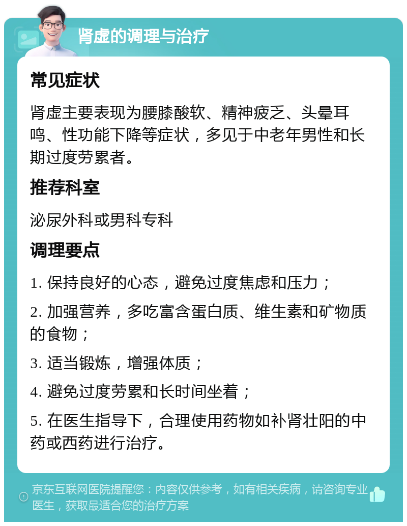 肾虚的调理与治疗 常见症状 肾虚主要表现为腰膝酸软、精神疲乏、头晕耳鸣、性功能下降等症状，多见于中老年男性和长期过度劳累者。 推荐科室 泌尿外科或男科专科 调理要点 1. 保持良好的心态，避免过度焦虑和压力； 2. 加强营养，多吃富含蛋白质、维生素和矿物质的食物； 3. 适当锻炼，增强体质； 4. 避免过度劳累和长时间坐着； 5. 在医生指导下，合理使用药物如补肾壮阳的中药或西药进行治疗。