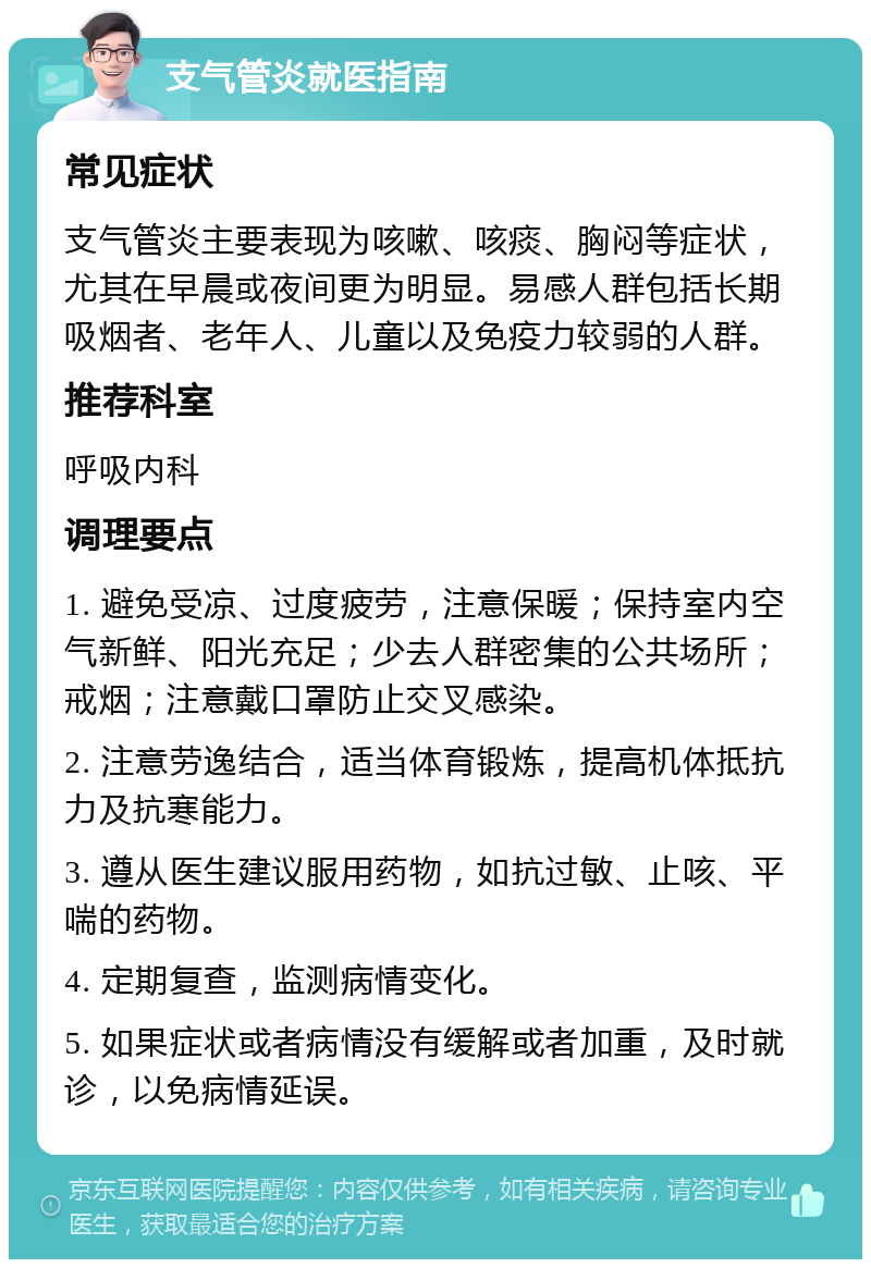 支气管炎就医指南 常见症状 支气管炎主要表现为咳嗽、咳痰、胸闷等症状，尤其在早晨或夜间更为明显。易感人群包括长期吸烟者、老年人、儿童以及免疫力较弱的人群。 推荐科室 呼吸内科 调理要点 1. 避免受凉、过度疲劳，注意保暖；保持室内空气新鲜、阳光充足；少去人群密集的公共场所；戒烟；注意戴口罩防止交叉感染。 2. 注意劳逸结合，适当体育锻炼，提高机体抵抗力及抗寒能力。 3. 遵从医生建议服用药物，如抗过敏、止咳、平喘的药物。 4. 定期复查，监测病情变化。 5. 如果症状或者病情没有缓解或者加重，及时就诊，以免病情延误。