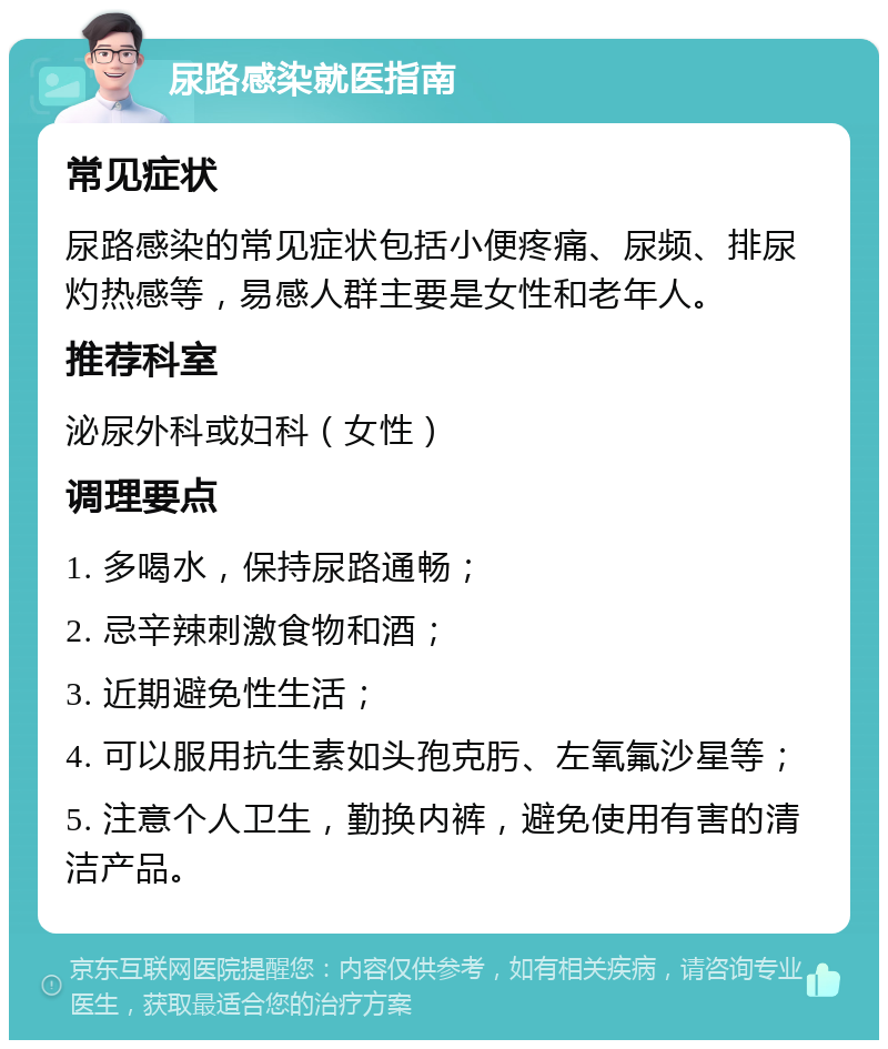 尿路感染就医指南 常见症状 尿路感染的常见症状包括小便疼痛、尿频、排尿灼热感等，易感人群主要是女性和老年人。 推荐科室 泌尿外科或妇科（女性） 调理要点 1. 多喝水，保持尿路通畅； 2. 忌辛辣刺激食物和酒； 3. 近期避免性生活； 4. 可以服用抗生素如头孢克肟、左氧氟沙星等； 5. 注意个人卫生，勤换内裤，避免使用有害的清洁产品。