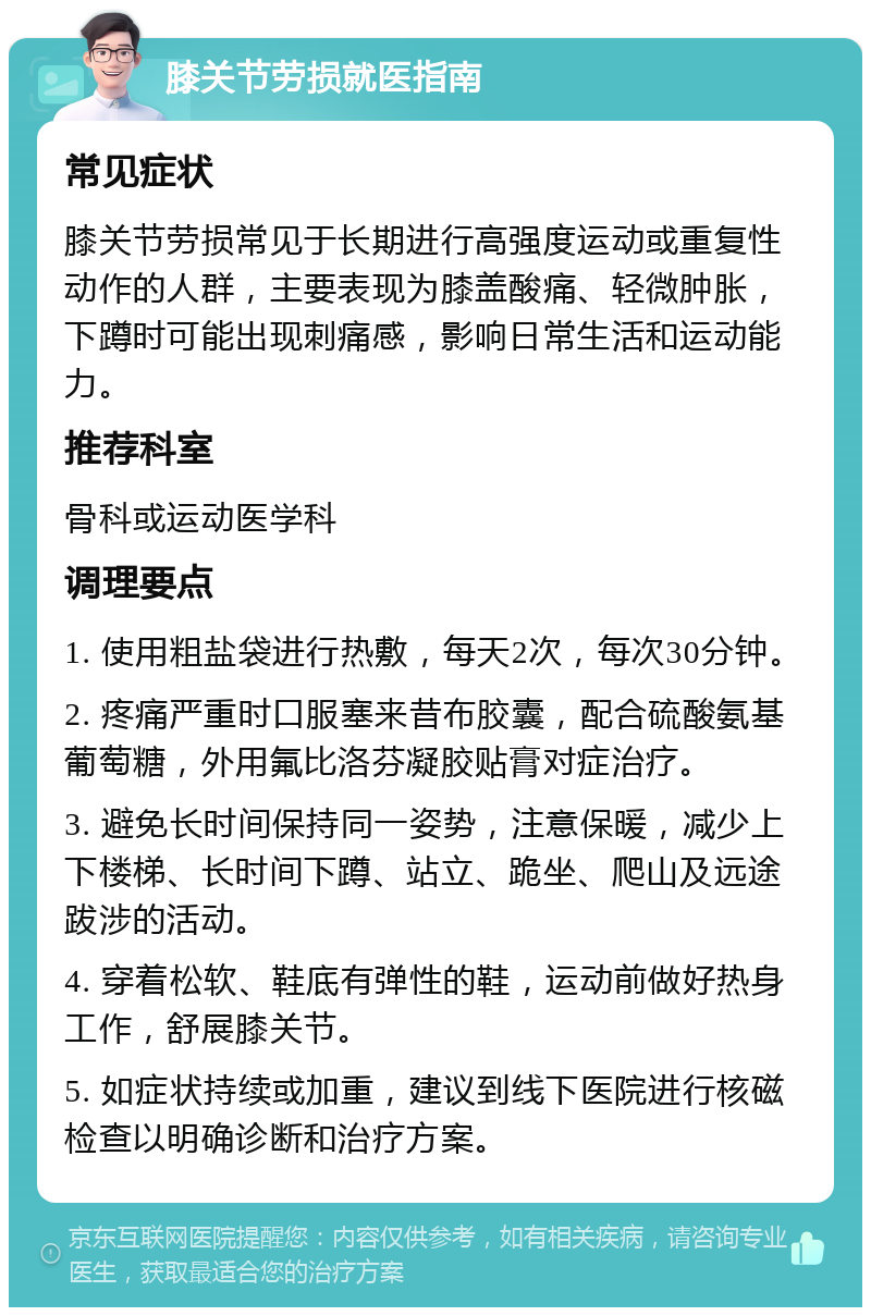 膝关节劳损就医指南 常见症状 膝关节劳损常见于长期进行高强度运动或重复性动作的人群，主要表现为膝盖酸痛、轻微肿胀，下蹲时可能出现刺痛感，影响日常生活和运动能力。 推荐科室 骨科或运动医学科 调理要点 1. 使用粗盐袋进行热敷，每天2次，每次30分钟。 2. 疼痛严重时口服塞来昔布胶囊，配合硫酸氨基葡萄糖，外用氟比洛芬凝胶贴膏对症治疗。 3. 避免长时间保持同一姿势，注意保暖，减少上下楼梯、长时间下蹲、站立、跪坐、爬山及远途跋涉的活动。 4. 穿着松软、鞋底有弹性的鞋，运动前做好热身工作，舒展膝关节。 5. 如症状持续或加重，建议到线下医院进行核磁检查以明确诊断和治疗方案。