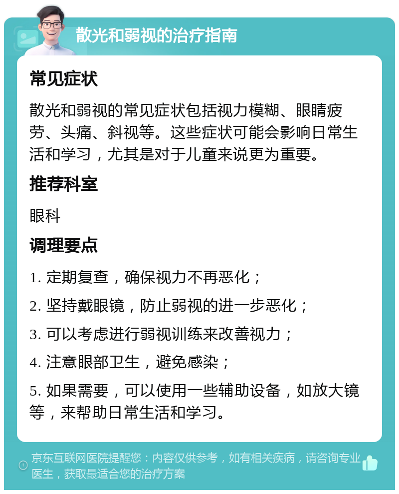 散光和弱视的治疗指南 常见症状 散光和弱视的常见症状包括视力模糊、眼睛疲劳、头痛、斜视等。这些症状可能会影响日常生活和学习，尤其是对于儿童来说更为重要。 推荐科室 眼科 调理要点 1. 定期复查，确保视力不再恶化； 2. 坚持戴眼镜，防止弱视的进一步恶化； 3. 可以考虑进行弱视训练来改善视力； 4. 注意眼部卫生，避免感染； 5. 如果需要，可以使用一些辅助设备，如放大镜等，来帮助日常生活和学习。