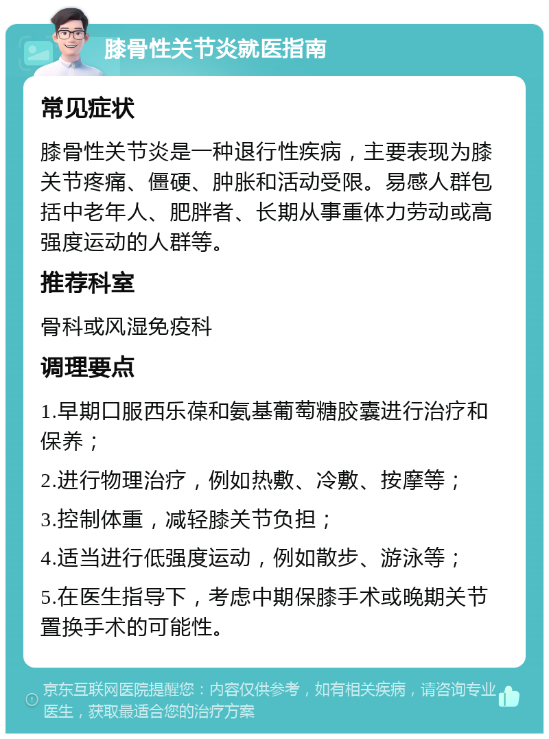 膝骨性关节炎就医指南 常见症状 膝骨性关节炎是一种退行性疾病，主要表现为膝关节疼痛、僵硬、肿胀和活动受限。易感人群包括中老年人、肥胖者、长期从事重体力劳动或高强度运动的人群等。 推荐科室 骨科或风湿免疫科 调理要点 1.早期口服西乐葆和氨基葡萄糖胶囊进行治疗和保养； 2.进行物理治疗，例如热敷、冷敷、按摩等； 3.控制体重，减轻膝关节负担； 4.适当进行低强度运动，例如散步、游泳等； 5.在医生指导下，考虑中期保膝手术或晚期关节置换手术的可能性。