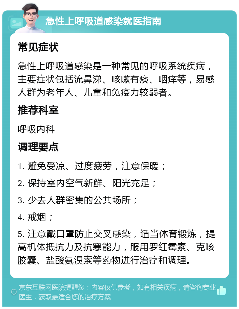 急性上呼吸道感染就医指南 常见症状 急性上呼吸道感染是一种常见的呼吸系统疾病，主要症状包括流鼻涕、咳嗽有痰、咽痒等，易感人群为老年人、儿童和免疫力较弱者。 推荐科室 呼吸内科 调理要点 1. 避免受凉、过度疲劳，注意保暖； 2. 保持室内空气新鲜、阳光充足； 3. 少去人群密集的公共场所； 4. 戒烟； 5. 注意戴口罩防止交叉感染，适当体育锻炼，提高机体抵抗力及抗寒能力，服用罗红霉素、克咳胶囊、盐酸氨溴索等药物进行治疗和调理。