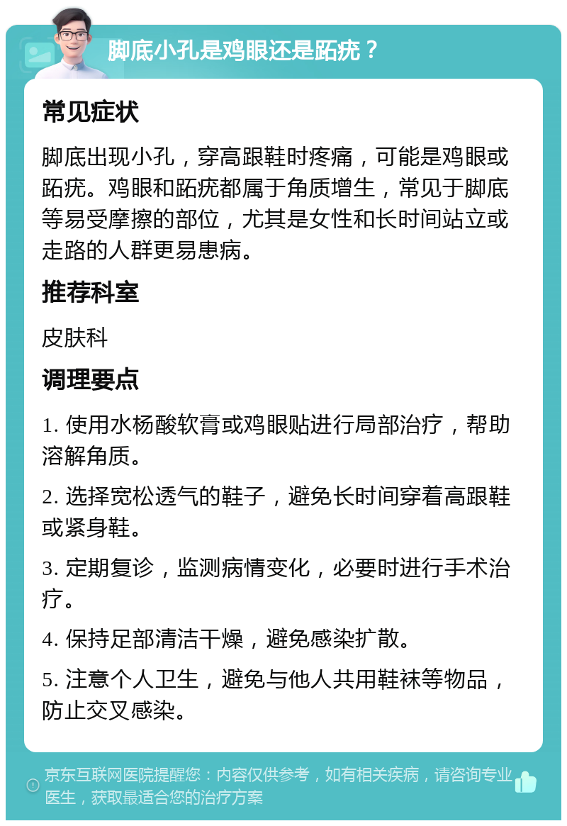 脚底小孔是鸡眼还是跖疣？ 常见症状 脚底出现小孔，穿高跟鞋时疼痛，可能是鸡眼或跖疣。鸡眼和跖疣都属于角质增生，常见于脚底等易受摩擦的部位，尤其是女性和长时间站立或走路的人群更易患病。 推荐科室 皮肤科 调理要点 1. 使用水杨酸软膏或鸡眼贴进行局部治疗，帮助溶解角质。 2. 选择宽松透气的鞋子，避免长时间穿着高跟鞋或紧身鞋。 3. 定期复诊，监测病情变化，必要时进行手术治疗。 4. 保持足部清洁干燥，避免感染扩散。 5. 注意个人卫生，避免与他人共用鞋袜等物品，防止交叉感染。