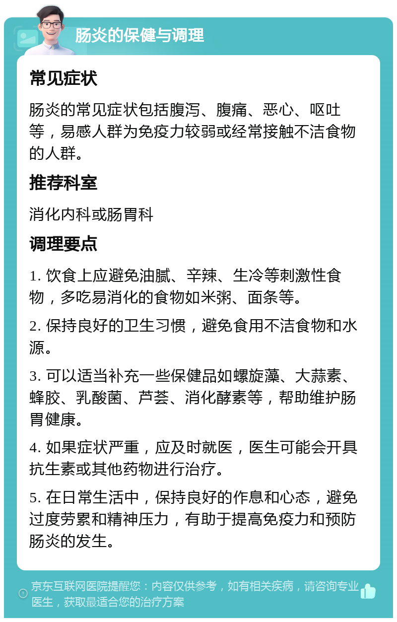 肠炎的保健与调理 常见症状 肠炎的常见症状包括腹泻、腹痛、恶心、呕吐等，易感人群为免疫力较弱或经常接触不洁食物的人群。 推荐科室 消化内科或肠胃科 调理要点 1. 饮食上应避免油腻、辛辣、生冷等刺激性食物，多吃易消化的食物如米粥、面条等。 2. 保持良好的卫生习惯，避免食用不洁食物和水源。 3. 可以适当补充一些保健品如螺旋藻、大蒜素、蜂胶、乳酸菌、芦荟、消化酵素等，帮助维护肠胃健康。 4. 如果症状严重，应及时就医，医生可能会开具抗生素或其他药物进行治疗。 5. 在日常生活中，保持良好的作息和心态，避免过度劳累和精神压力，有助于提高免疫力和预防肠炎的发生。