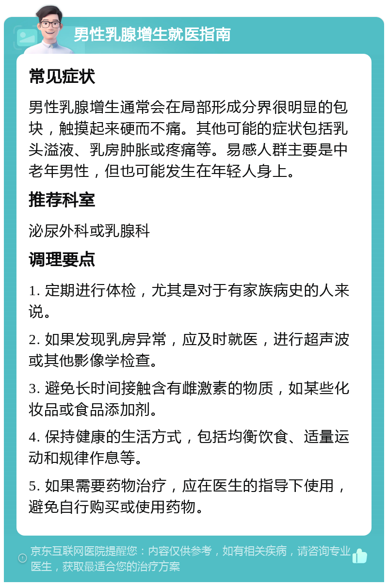 男性乳腺增生就医指南 常见症状 男性乳腺增生通常会在局部形成分界很明显的包块，触摸起来硬而不痛。其他可能的症状包括乳头溢液、乳房肿胀或疼痛等。易感人群主要是中老年男性，但也可能发生在年轻人身上。 推荐科室 泌尿外科或乳腺科 调理要点 1. 定期进行体检，尤其是对于有家族病史的人来说。 2. 如果发现乳房异常，应及时就医，进行超声波或其他影像学检查。 3. 避免长时间接触含有雌激素的物质，如某些化妆品或食品添加剂。 4. 保持健康的生活方式，包括均衡饮食、适量运动和规律作息等。 5. 如果需要药物治疗，应在医生的指导下使用，避免自行购买或使用药物。