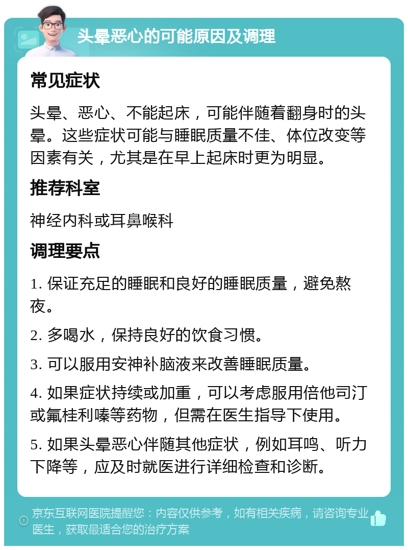 头晕恶心的可能原因及调理 常见症状 头晕、恶心、不能起床，可能伴随着翻身时的头晕。这些症状可能与睡眠质量不佳、体位改变等因素有关，尤其是在早上起床时更为明显。 推荐科室 神经内科或耳鼻喉科 调理要点 1. 保证充足的睡眠和良好的睡眠质量，避免熬夜。 2. 多喝水，保持良好的饮食习惯。 3. 可以服用安神补脑液来改善睡眠质量。 4. 如果症状持续或加重，可以考虑服用倍他司汀或氟桂利嗪等药物，但需在医生指导下使用。 5. 如果头晕恶心伴随其他症状，例如耳鸣、听力下降等，应及时就医进行详细检查和诊断。