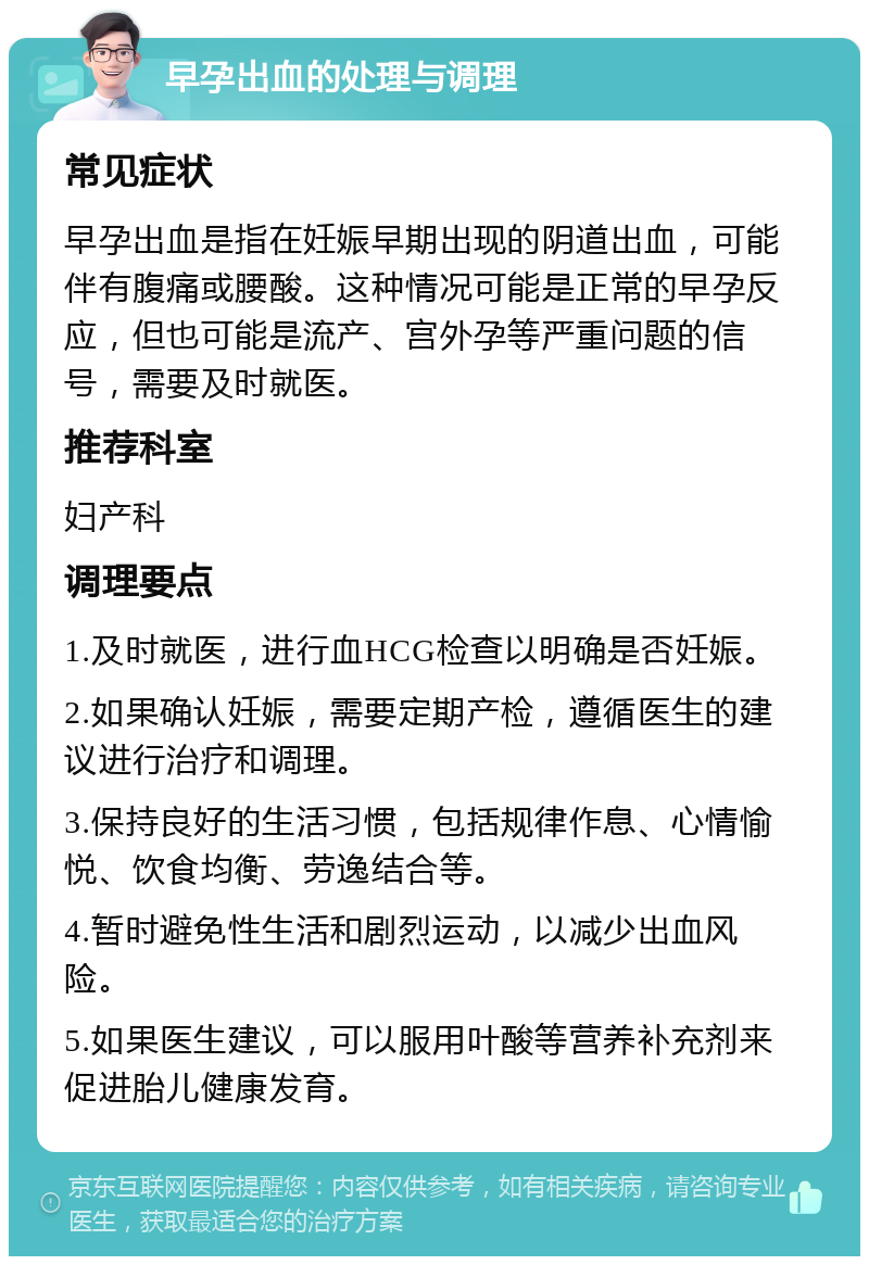 早孕出血的处理与调理 常见症状 早孕出血是指在妊娠早期出现的阴道出血，可能伴有腹痛或腰酸。这种情况可能是正常的早孕反应，但也可能是流产、宫外孕等严重问题的信号，需要及时就医。 推荐科室 妇产科 调理要点 1.及时就医，进行血HCG检查以明确是否妊娠。 2.如果确认妊娠，需要定期产检，遵循医生的建议进行治疗和调理。 3.保持良好的生活习惯，包括规律作息、心情愉悦、饮食均衡、劳逸结合等。 4.暂时避免性生活和剧烈运动，以减少出血风险。 5.如果医生建议，可以服用叶酸等营养补充剂来促进胎儿健康发育。