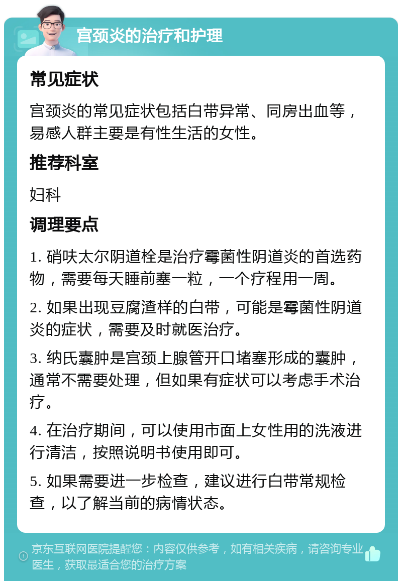 宫颈炎的治疗和护理 常见症状 宫颈炎的常见症状包括白带异常、同房出血等，易感人群主要是有性生活的女性。 推荐科室 妇科 调理要点 1. 硝呋太尔阴道栓是治疗霉菌性阴道炎的首选药物，需要每天睡前塞一粒，一个疗程用一周。 2. 如果出现豆腐渣样的白带，可能是霉菌性阴道炎的症状，需要及时就医治疗。 3. 纳氏囊肿是宫颈上腺管开口堵塞形成的囊肿，通常不需要处理，但如果有症状可以考虑手术治疗。 4. 在治疗期间，可以使用市面上女性用的洗液进行清洁，按照说明书使用即可。 5. 如果需要进一步检查，建议进行白带常规检查，以了解当前的病情状态。