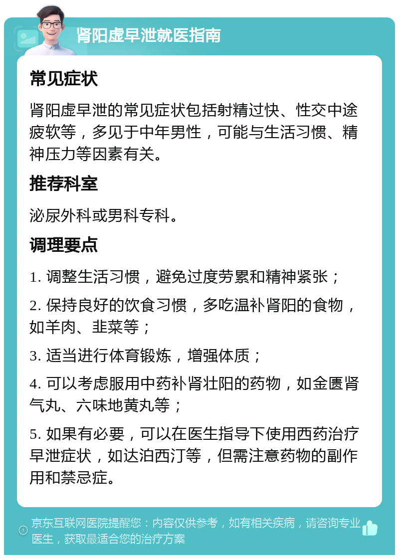 肾阳虚早泄就医指南 常见症状 肾阳虚早泄的常见症状包括射精过快、性交中途疲软等，多见于中年男性，可能与生活习惯、精神压力等因素有关。 推荐科室 泌尿外科或男科专科。 调理要点 1. 调整生活习惯，避免过度劳累和精神紧张； 2. 保持良好的饮食习惯，多吃温补肾阳的食物，如羊肉、韭菜等； 3. 适当进行体育锻炼，增强体质； 4. 可以考虑服用中药补肾壮阳的药物，如金匮肾气丸、六味地黄丸等； 5. 如果有必要，可以在医生指导下使用西药治疗早泄症状，如达泊西汀等，但需注意药物的副作用和禁忌症。