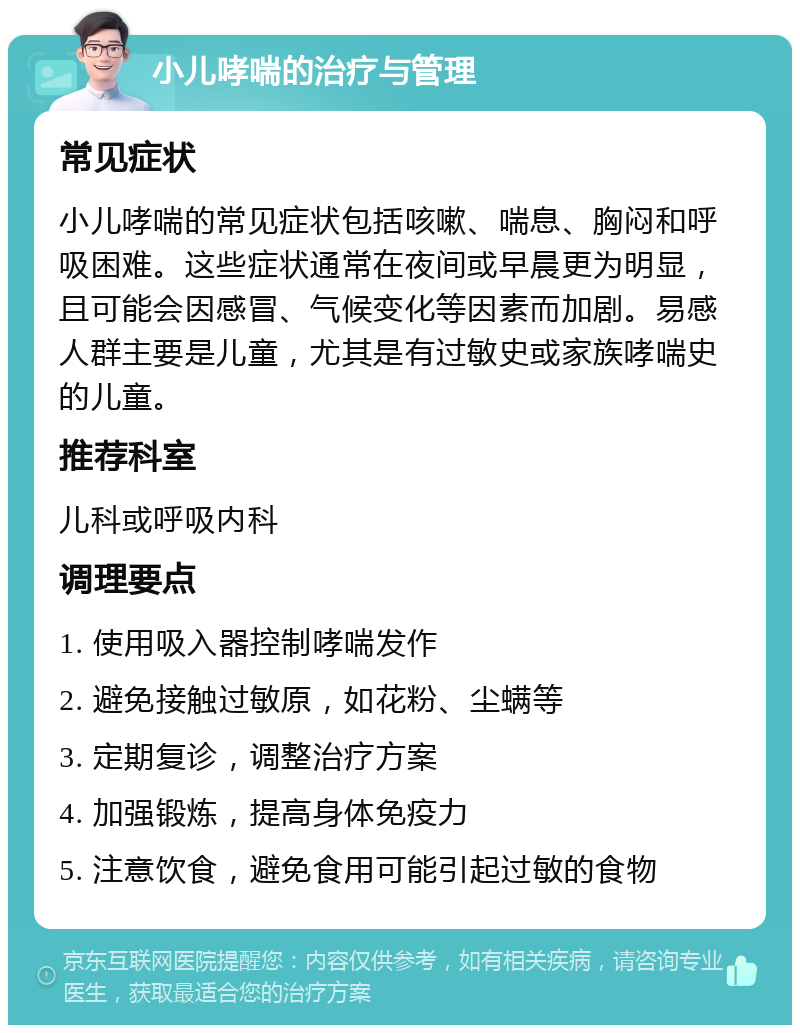 小儿哮喘的治疗与管理 常见症状 小儿哮喘的常见症状包括咳嗽、喘息、胸闷和呼吸困难。这些症状通常在夜间或早晨更为明显，且可能会因感冒、气候变化等因素而加剧。易感人群主要是儿童，尤其是有过敏史或家族哮喘史的儿童。 推荐科室 儿科或呼吸内科 调理要点 1. 使用吸入器控制哮喘发作 2. 避免接触过敏原，如花粉、尘螨等 3. 定期复诊，调整治疗方案 4. 加强锻炼，提高身体免疫力 5. 注意饮食，避免食用可能引起过敏的食物