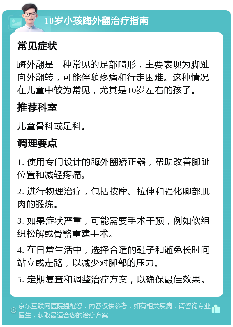 10岁小孩踇外翻治疗指南 常见症状 踇外翻是一种常见的足部畸形，主要表现为脚趾向外翻转，可能伴随疼痛和行走困难。这种情况在儿童中较为常见，尤其是10岁左右的孩子。 推荐科室 儿童骨科或足科。 调理要点 1. 使用专门设计的踇外翻矫正器，帮助改善脚趾位置和减轻疼痛。 2. 进行物理治疗，包括按摩、拉伸和强化脚部肌肉的锻炼。 3. 如果症状严重，可能需要手术干预，例如软组织松解或骨骼重建手术。 4. 在日常生活中，选择合适的鞋子和避免长时间站立或走路，以减少对脚部的压力。 5. 定期复查和调整治疗方案，以确保最佳效果。