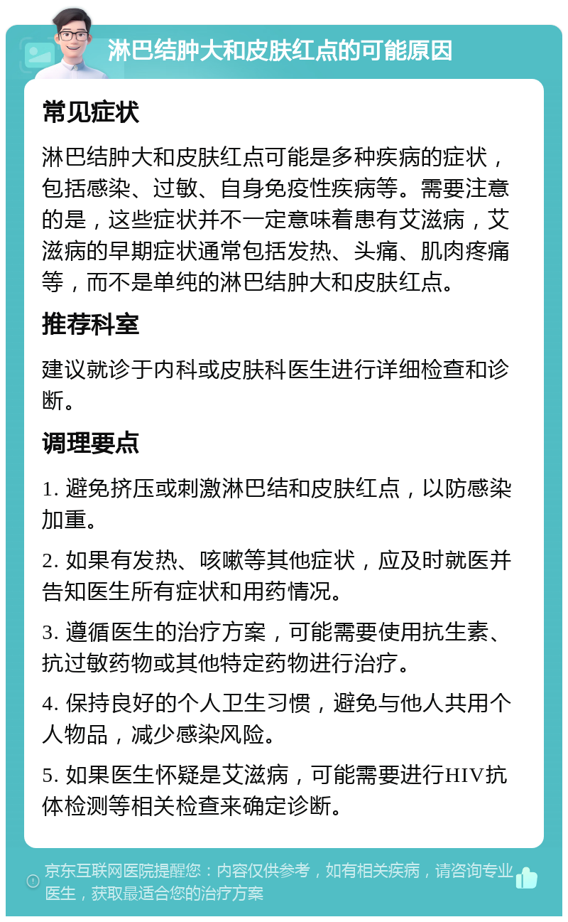 淋巴结肿大和皮肤红点的可能原因 常见症状 淋巴结肿大和皮肤红点可能是多种疾病的症状，包括感染、过敏、自身免疫性疾病等。需要注意的是，这些症状并不一定意味着患有艾滋病，艾滋病的早期症状通常包括发热、头痛、肌肉疼痛等，而不是单纯的淋巴结肿大和皮肤红点。 推荐科室 建议就诊于内科或皮肤科医生进行详细检查和诊断。 调理要点 1. 避免挤压或刺激淋巴结和皮肤红点，以防感染加重。 2. 如果有发热、咳嗽等其他症状，应及时就医并告知医生所有症状和用药情况。 3. 遵循医生的治疗方案，可能需要使用抗生素、抗过敏药物或其他特定药物进行治疗。 4. 保持良好的个人卫生习惯，避免与他人共用个人物品，减少感染风险。 5. 如果医生怀疑是艾滋病，可能需要进行HIV抗体检测等相关检查来确定诊断。