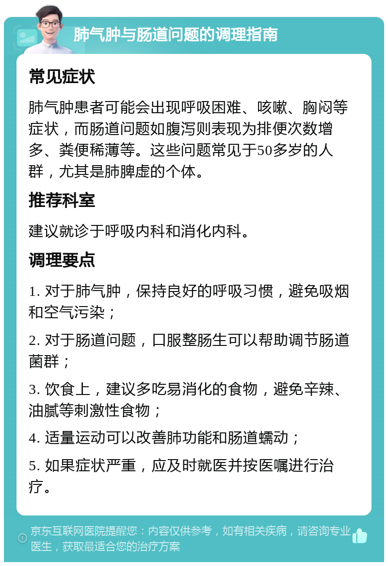 肺气肿与肠道问题的调理指南 常见症状 肺气肿患者可能会出现呼吸困难、咳嗽、胸闷等症状，而肠道问题如腹泻则表现为排便次数增多、粪便稀薄等。这些问题常见于50多岁的人群，尤其是肺脾虚的个体。 推荐科室 建议就诊于呼吸内科和消化内科。 调理要点 1. 对于肺气肿，保持良好的呼吸习惯，避免吸烟和空气污染； 2. 对于肠道问题，口服整肠生可以帮助调节肠道菌群； 3. 饮食上，建议多吃易消化的食物，避免辛辣、油腻等刺激性食物； 4. 适量运动可以改善肺功能和肠道蠕动； 5. 如果症状严重，应及时就医并按医嘱进行治疗。